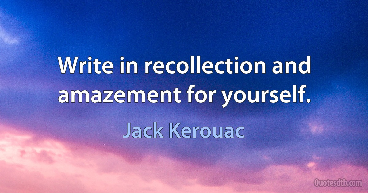 Write in recollection and amazement for yourself. (Jack Kerouac)