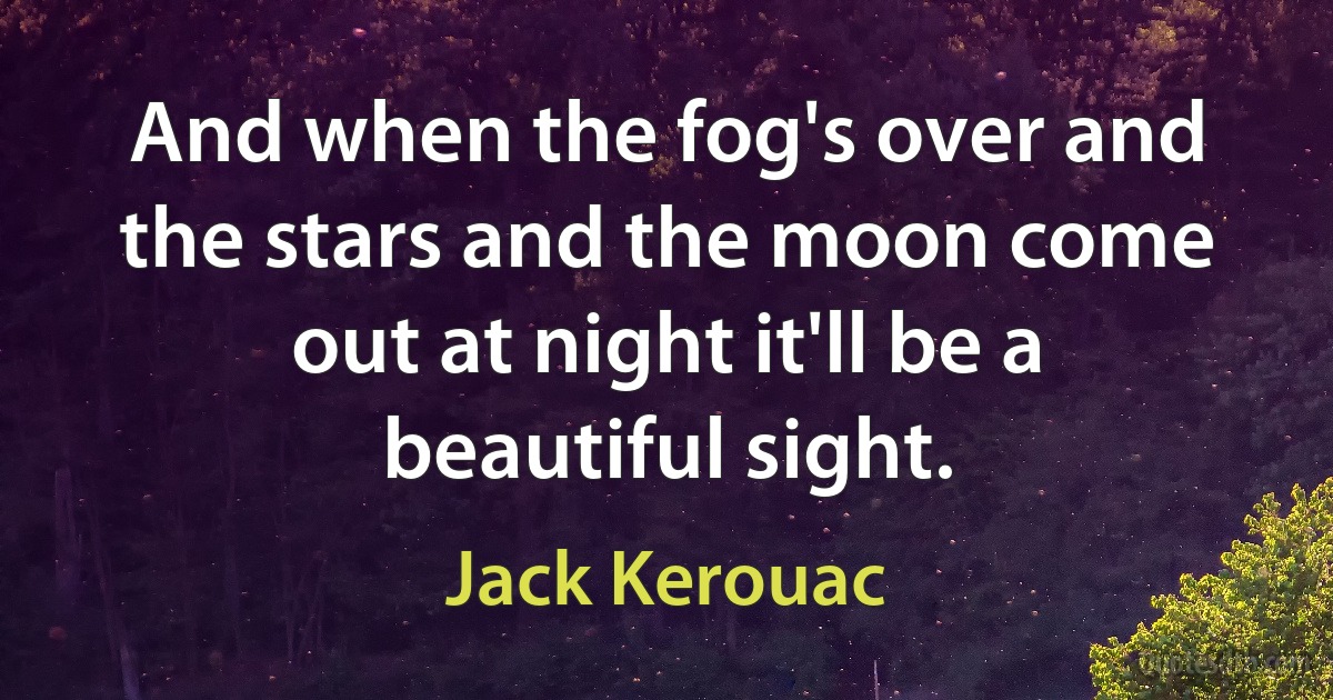 And when the fog's over and the stars and the moon come out at night it'll be a beautiful sight. (Jack Kerouac)