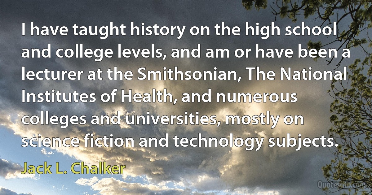 I have taught history on the high school and college levels, and am or have been a lecturer at the Smithsonian, The National Institutes of Health, and numerous colleges and universities, mostly on science fiction and technology subjects. (Jack L. Chalker)