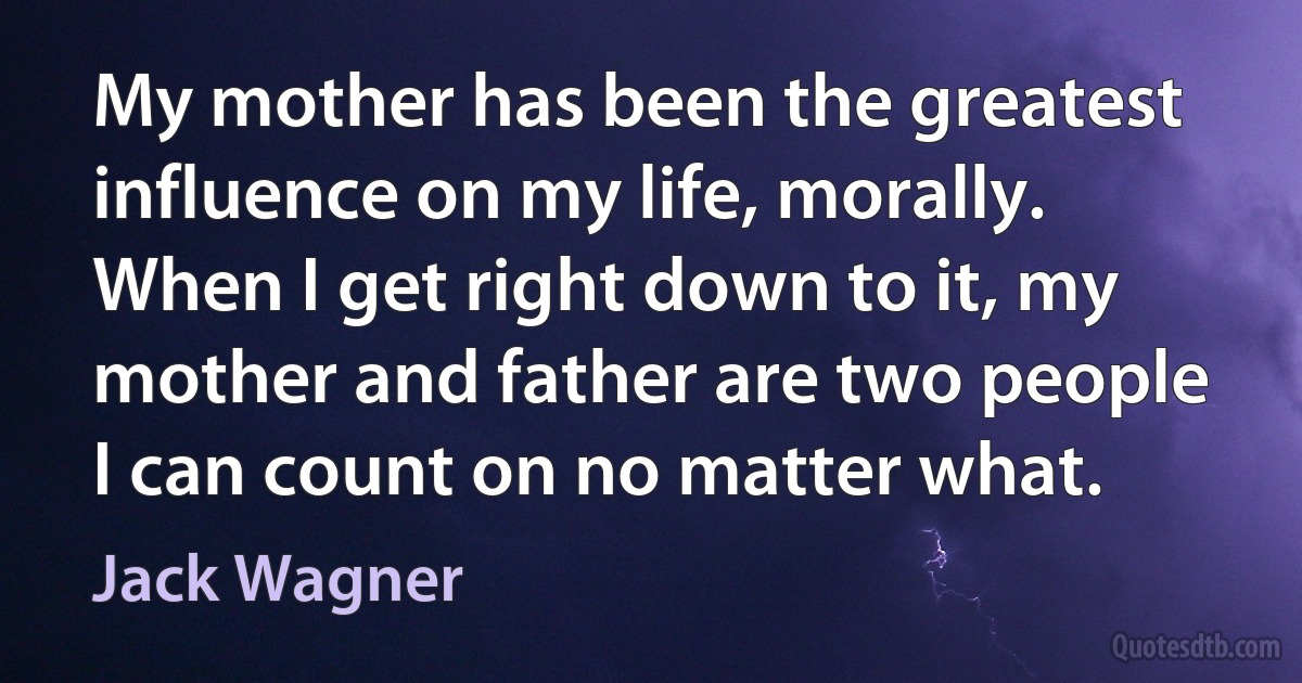 My mother has been the greatest influence on my life, morally. When I get right down to it, my mother and father are two people I can count on no matter what. (Jack Wagner)