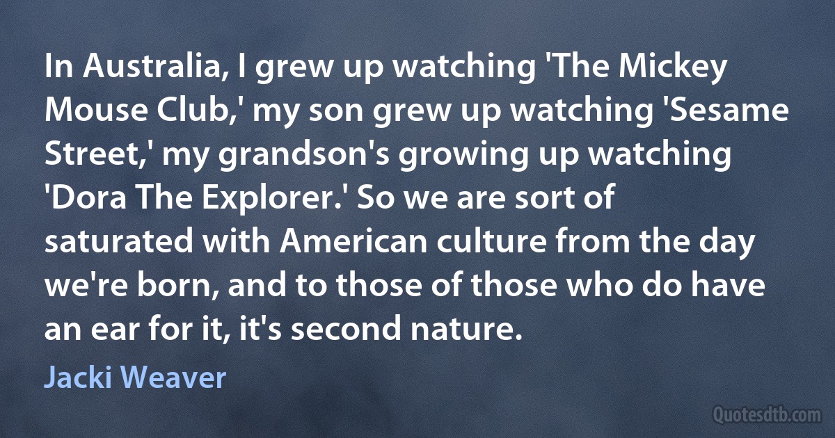 In Australia, I grew up watching 'The Mickey Mouse Club,' my son grew up watching 'Sesame Street,' my grandson's growing up watching 'Dora The Explorer.' So we are sort of saturated with American culture from the day we're born, and to those of those who do have an ear for it, it's second nature. (Jacki Weaver)