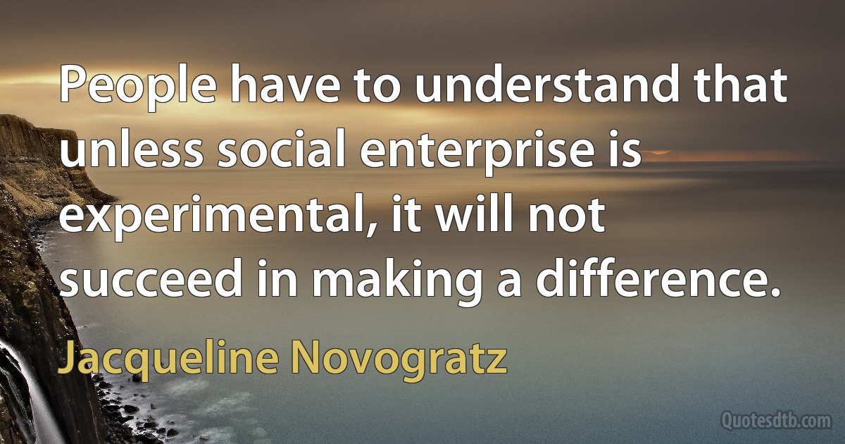 People have to understand that unless social enterprise is experimental, it will not succeed in making a difference. (Jacqueline Novogratz)