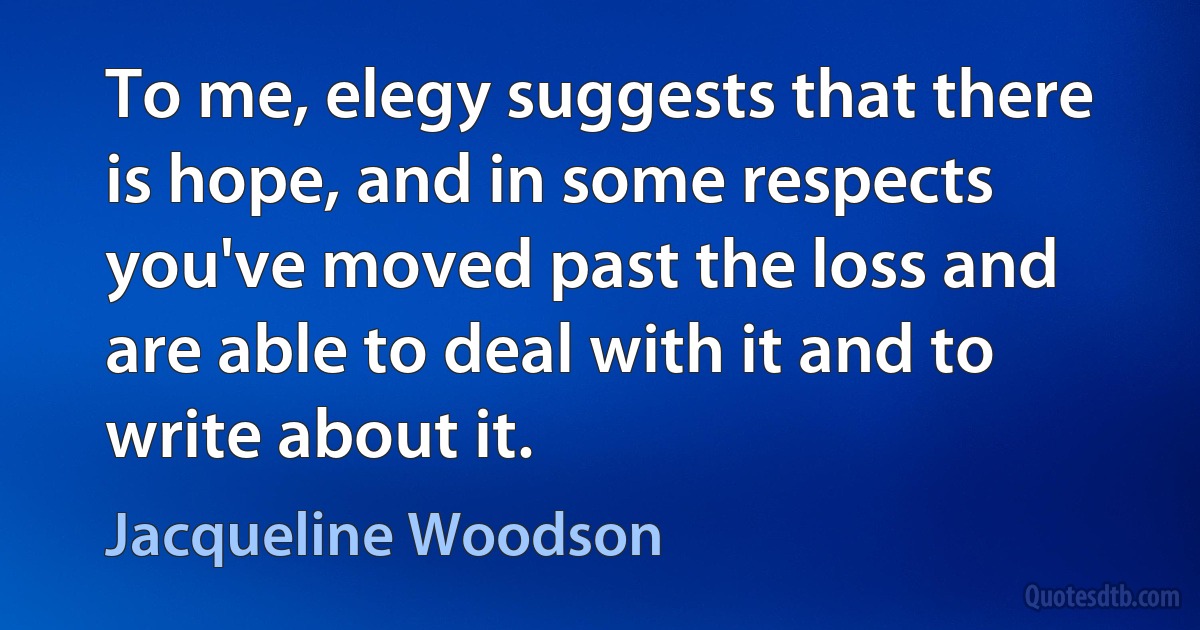 To me, elegy suggests that there is hope, and in some respects you've moved past the loss and are able to deal with it and to write about it. (Jacqueline Woodson)