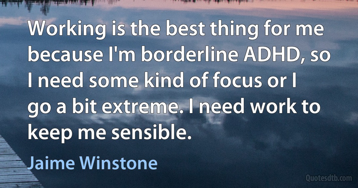 Working is the best thing for me because I'm borderline ADHD, so I need some kind of focus or I go a bit extreme. I need work to keep me sensible. (Jaime Winstone)