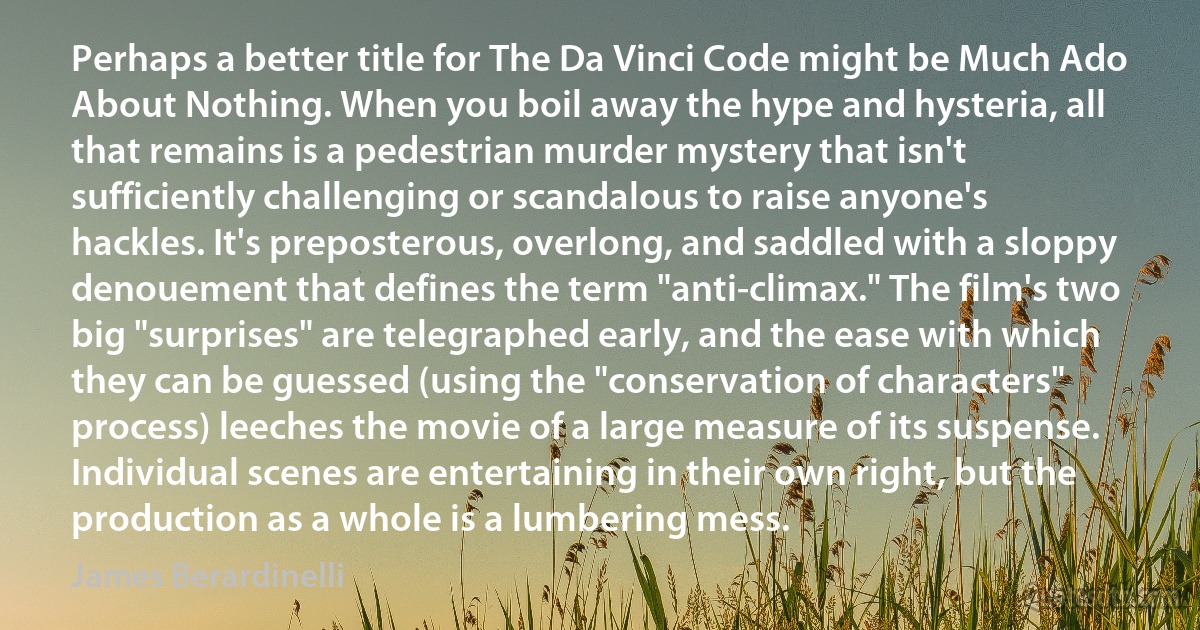 Perhaps a better title for The Da Vinci Code might be Much Ado About Nothing. When you boil away the hype and hysteria, all that remains is a pedestrian murder mystery that isn't sufficiently challenging or scandalous to raise anyone's hackles. It's preposterous, overlong, and saddled with a sloppy denouement that defines the term "anti-climax." The film's two big "surprises" are telegraphed early, and the ease with which they can be guessed (using the "conservation of characters" process) leeches the movie of a large measure of its suspense. Individual scenes are entertaining in their own right, but the production as a whole is a lumbering mess. (James Berardinelli)