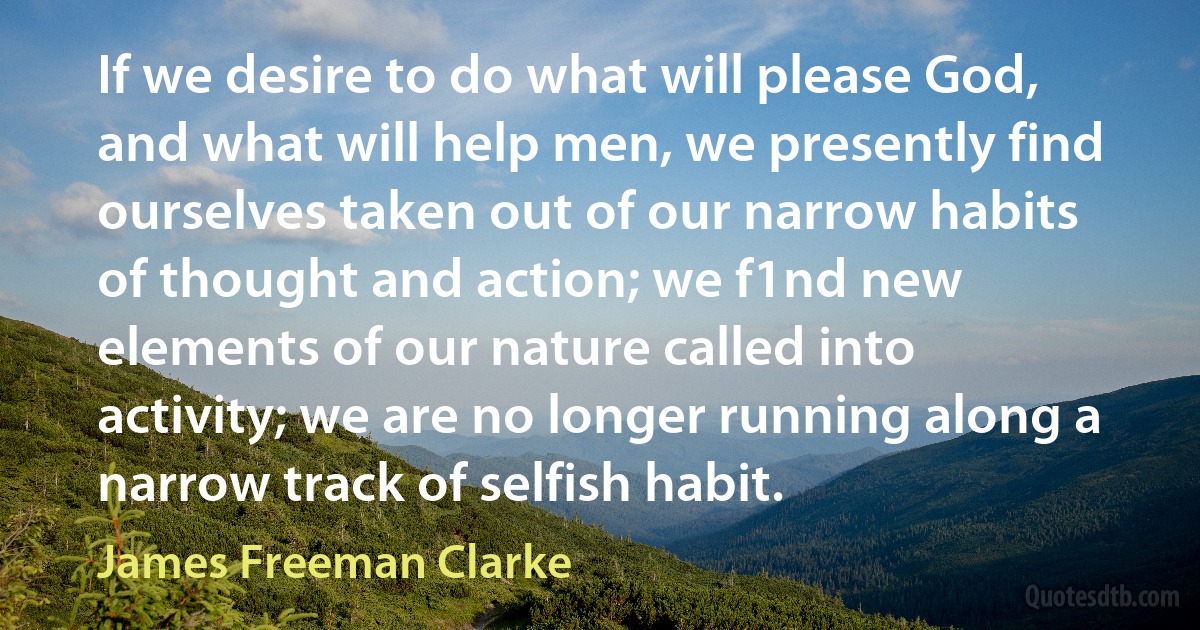 If we desire to do what will please God, and what will help men, we presently find ourselves taken out of our narrow habits of thought and action; we f1nd new elements of our nature called into activity; we are no longer running along a narrow track of selfish habit. (James Freeman Clarke)