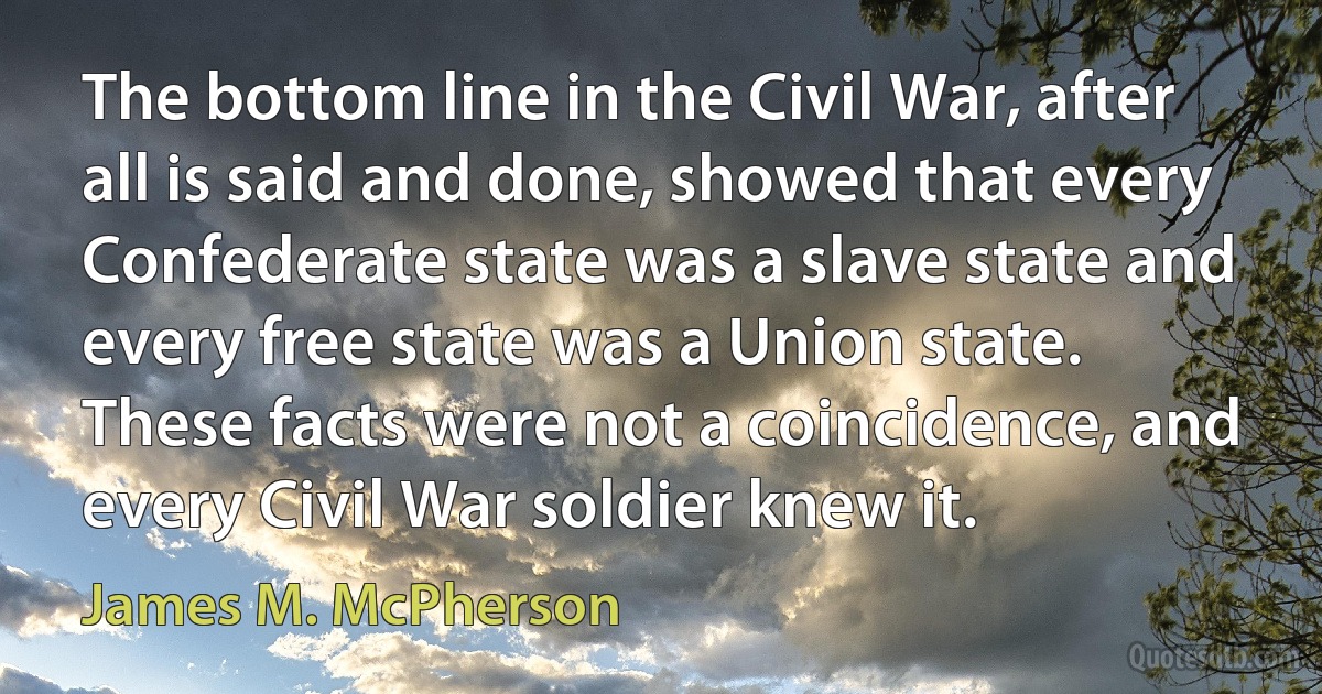 The bottom line in the Civil War, after all is said and done, showed that every Confederate state was a slave state and every free state was a Union state. These facts were not a coincidence, and every Civil War soldier knew it. (James M. McPherson)