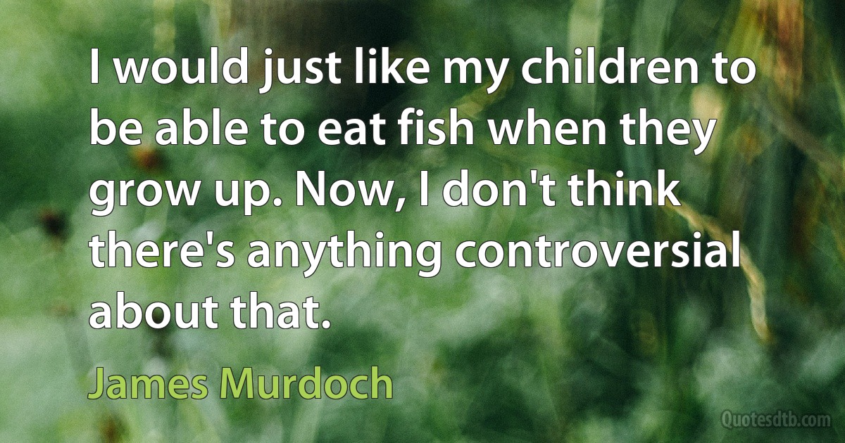 I would just like my children to be able to eat fish when they grow up. Now, I don't think there's anything controversial about that. (James Murdoch)