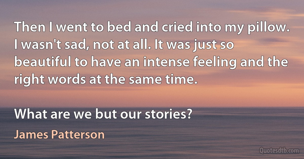 Then I went to bed and cried into my pillow. I wasn't sad, not at all. It was just so beautiful to have an intense feeling and the right words at the same time.

What are we but our stories? (James Patterson)