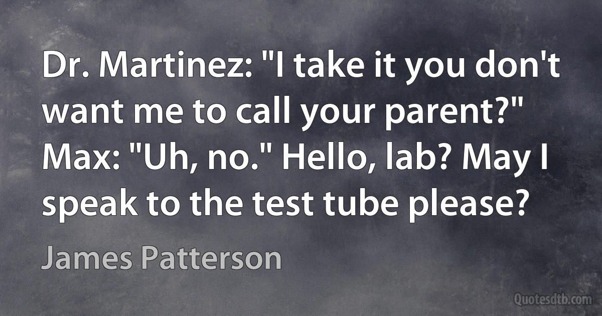 Dr. Martinez: "I take it you don't want me to call your parent?"
Max: "Uh, no." Hello, lab? May I speak to the test tube please? (James Patterson)