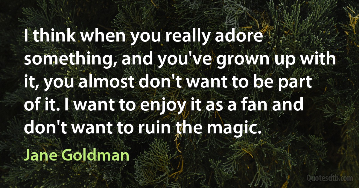 I think when you really adore something, and you've grown up with it, you almost don't want to be part of it. I want to enjoy it as a fan and don't want to ruin the magic. (Jane Goldman)