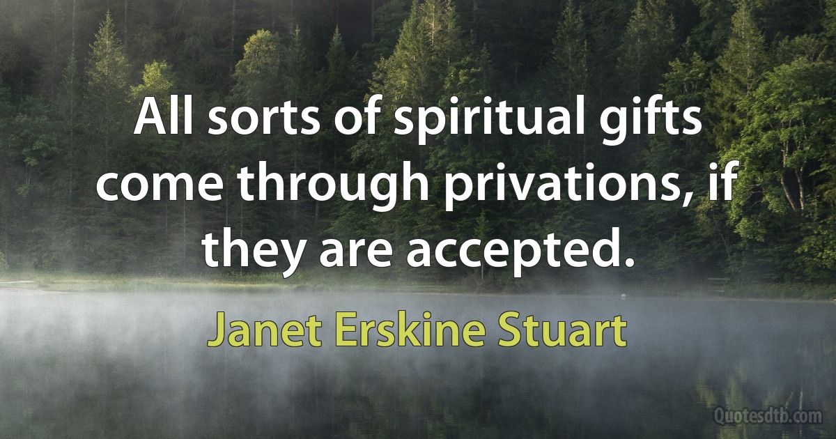 All sorts of spiritual gifts come through privations, if they are accepted. (Janet Erskine Stuart)