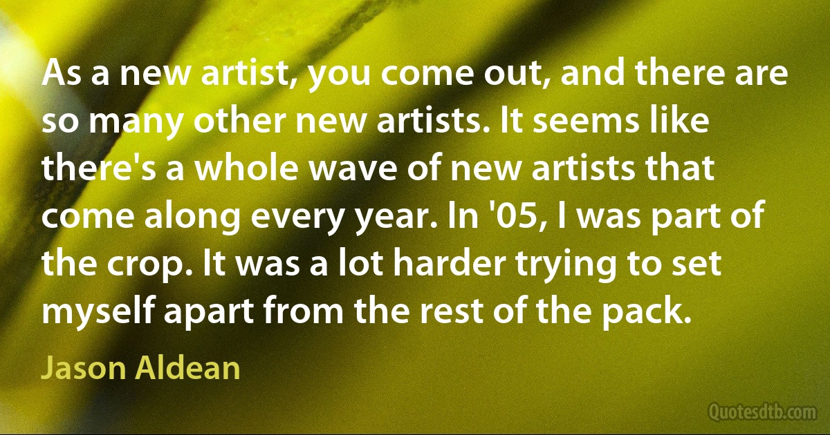 As a new artist, you come out, and there are so many other new artists. It seems like there's a whole wave of new artists that come along every year. In '05, I was part of the crop. It was a lot harder trying to set myself apart from the rest of the pack. (Jason Aldean)