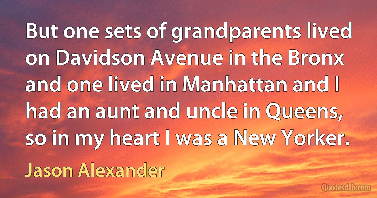 But one sets of grandparents lived on Davidson Avenue in the Bronx and one lived in Manhattan and I had an aunt and uncle in Queens, so in my heart I was a New Yorker. (Jason Alexander)