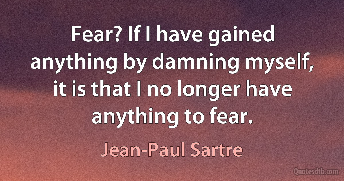 Fear? If I have gained anything by damning myself, it is that I no longer have anything to fear. (Jean-Paul Sartre)