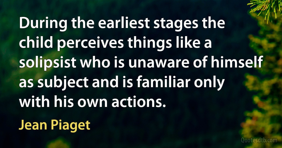 During the earliest stages the child perceives things like a solipsist who is unaware of himself as subject and is familiar only with his own actions. (Jean Piaget)