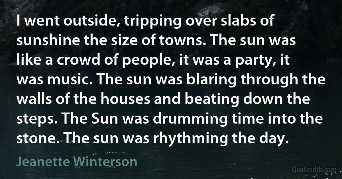 I went outside, tripping over slabs of sunshine the size of towns. The sun was like a crowd of people, it was a party, it was music. The sun was blaring through the walls of the houses and beating down the steps. The Sun was drumming time into the stone. The sun was rhythming the day. (Jeanette Winterson)