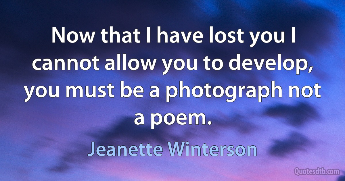 Now that I have lost you I cannot allow you to develop, you must be a photograph not a poem. (Jeanette Winterson)