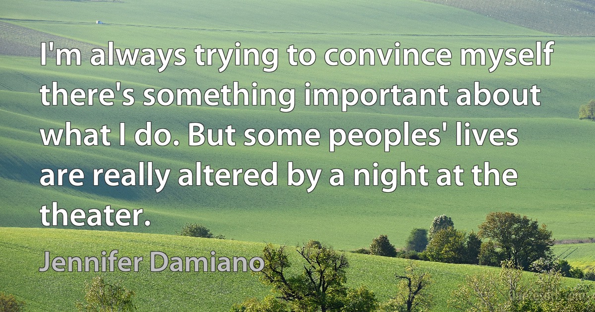 I'm always trying to convince myself there's something important about what I do. But some peoples' lives are really altered by a night at the theater. (Jennifer Damiano)