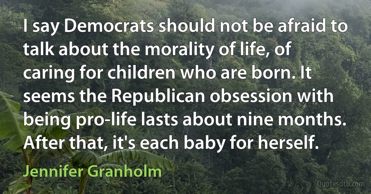 I say Democrats should not be afraid to talk about the morality of life, of caring for children who are born. It seems the Republican obsession with being pro-life lasts about nine months. After that, it's each baby for herself. (Jennifer Granholm)