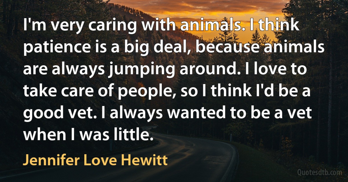 I'm very caring with animals. I think patience is a big deal, because animals are always jumping around. I love to take care of people, so I think I'd be a good vet. I always wanted to be a vet when I was little. (Jennifer Love Hewitt)