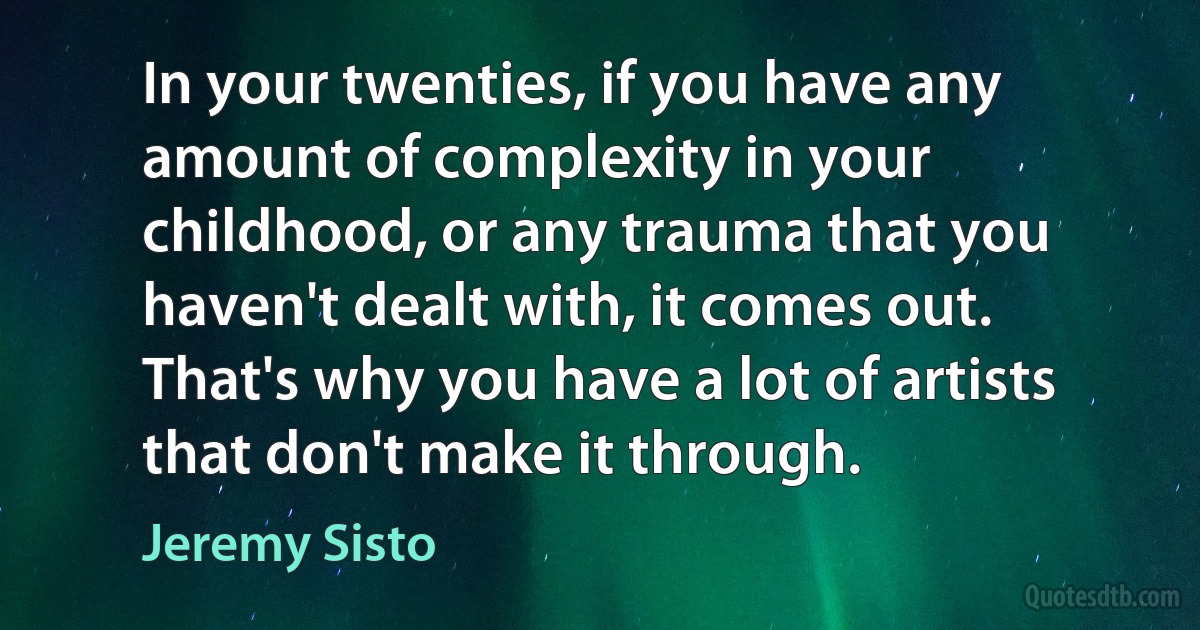 In your twenties, if you have any amount of complexity in your childhood, or any trauma that you haven't dealt with, it comes out. That's why you have a lot of artists that don't make it through. (Jeremy Sisto)