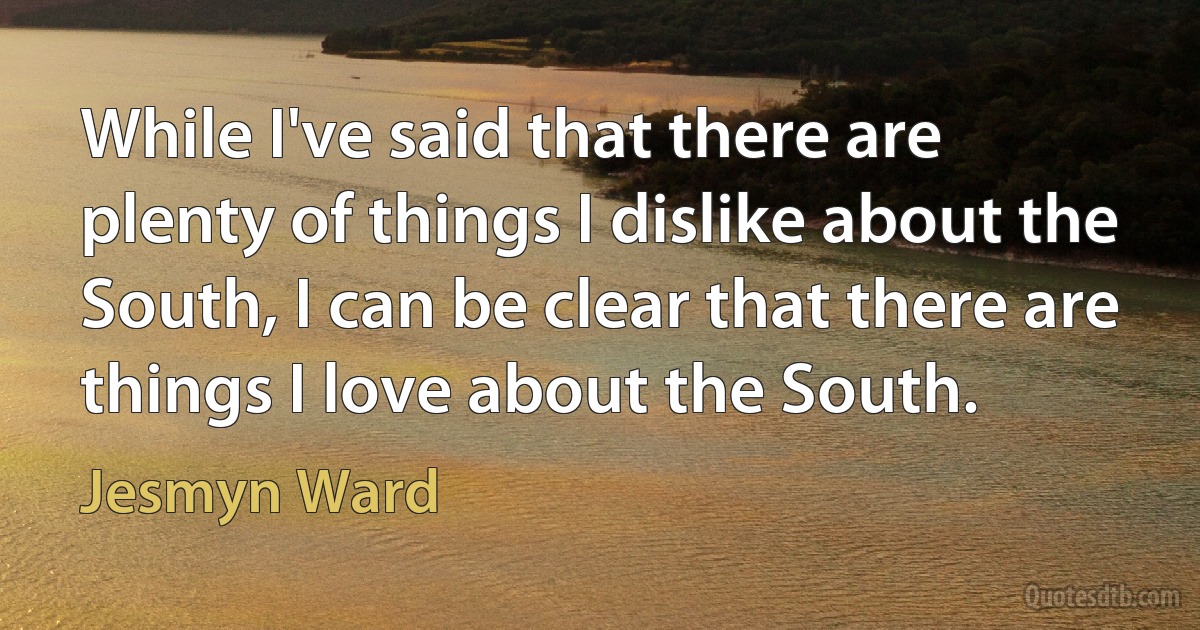 While I've said that there are plenty of things I dislike about the South, I can be clear that there are things I love about the South. (Jesmyn Ward)