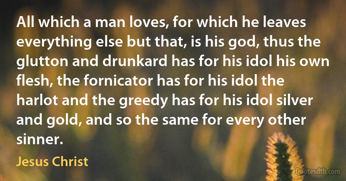 All which a man loves, for which he leaves everything else but that, is his god, thus the glutton and drunkard has for his idol his own flesh, the fornicator has for his idol the harlot and the greedy has for his idol silver and gold, and so the same for every other sinner. (Jesus Christ)