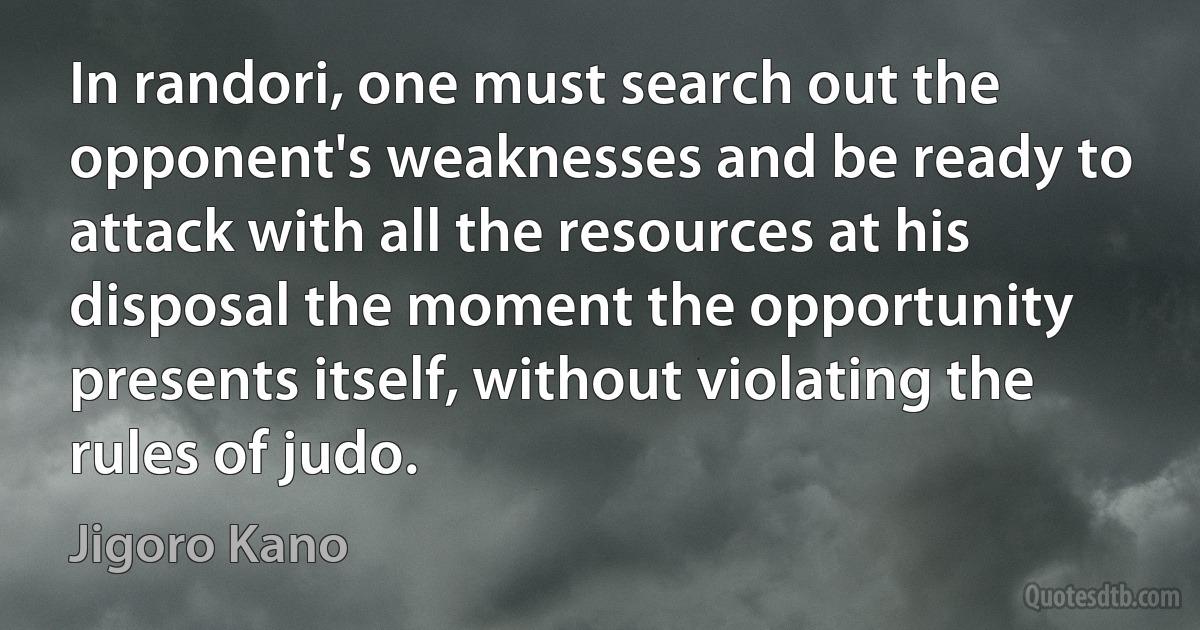 In randori, one must search out the opponent's weaknesses and be ready to attack with all the resources at his disposal the moment the opportunity presents itself, without violating the rules of judo. (Jigoro Kano)