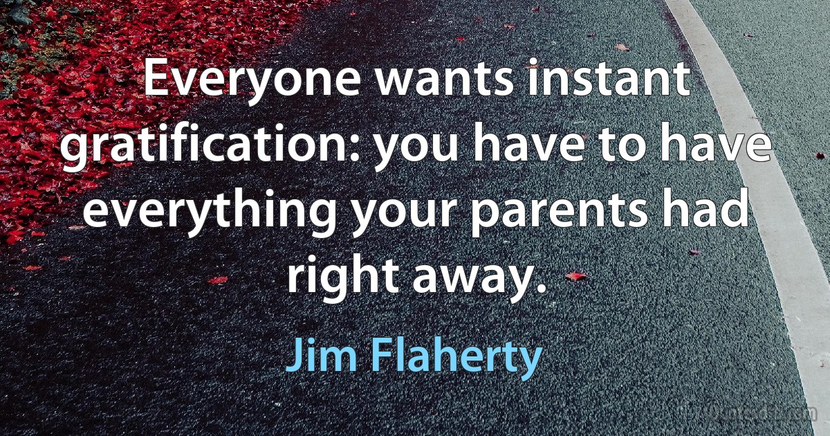 Everyone wants instant gratification: you have to have everything your parents had right away. (Jim Flaherty)