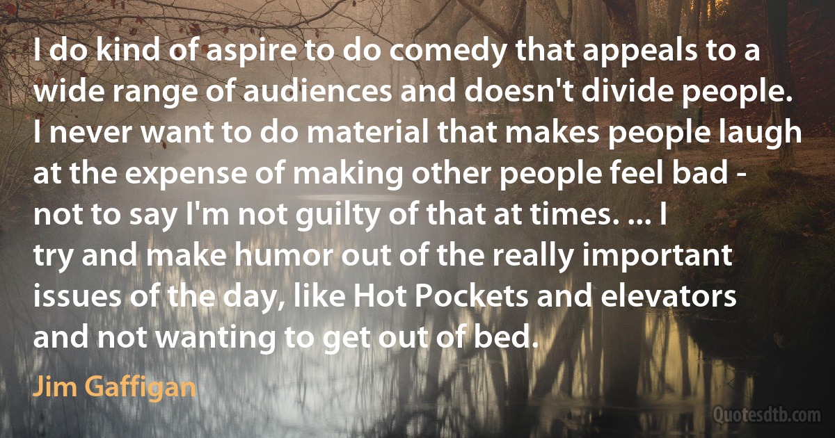 I do kind of aspire to do comedy that appeals to a wide range of audiences and doesn't divide people. I never want to do material that makes people laugh at the expense of making other people feel bad - not to say I'm not guilty of that at times. ... I try and make humor out of the really important issues of the day, like Hot Pockets and elevators and not wanting to get out of bed. (Jim Gaffigan)