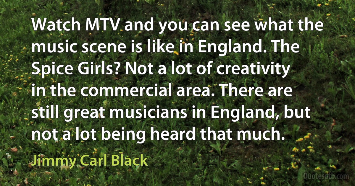 Watch MTV and you can see what the music scene is like in England. The Spice Girls? Not a lot of creativity in the commercial area. There are still great musicians in England, but not a lot being heard that much. (Jimmy Carl Black)