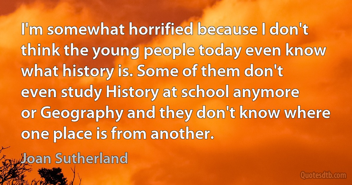 I'm somewhat horrified because I don't think the young people today even know what history is. Some of them don't even study History at school anymore or Geography and they don't know where one place is from another. (Joan Sutherland)