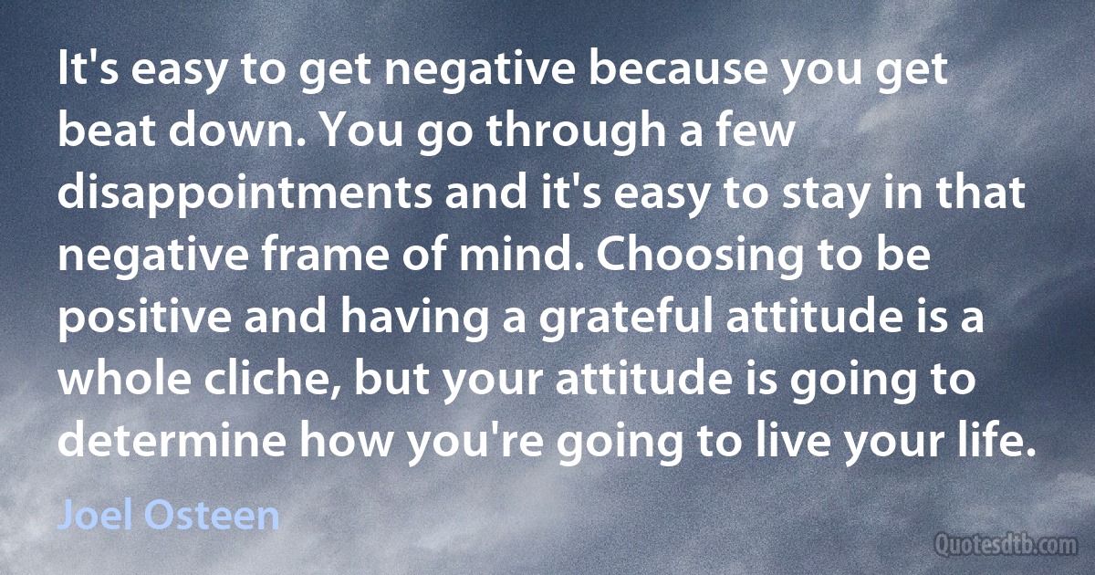 It's easy to get negative because you get beat down. You go through a few disappointments and it's easy to stay in that negative frame of mind. Choosing to be positive and having a grateful attitude is a whole cliche, but your attitude is going to determine how you're going to live your life. (Joel Osteen)