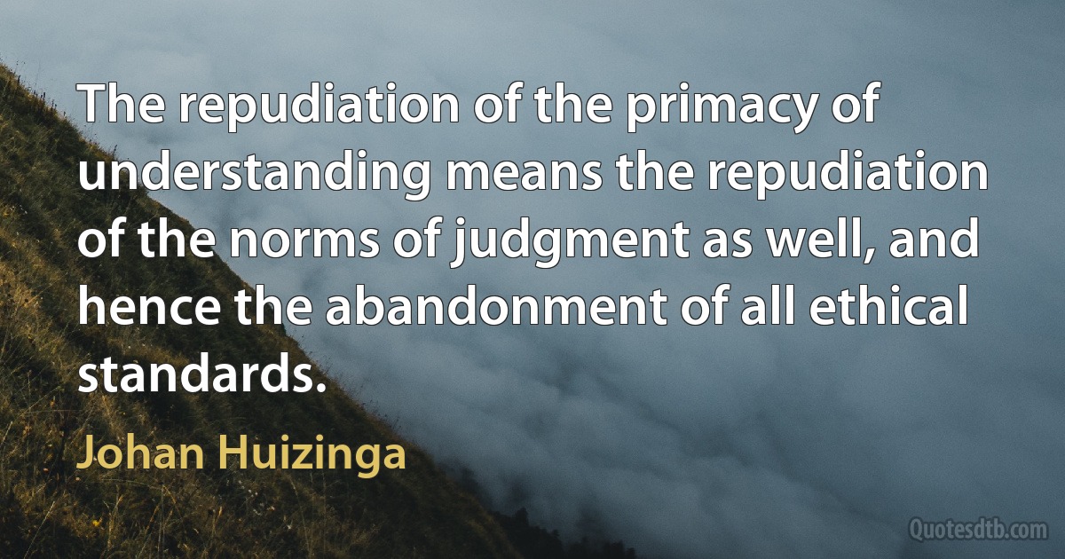 The repudiation of the primacy of understanding means the repudiation of the norms of judgment as well, and hence the abandonment of all ethical standards. (Johan Huizinga)