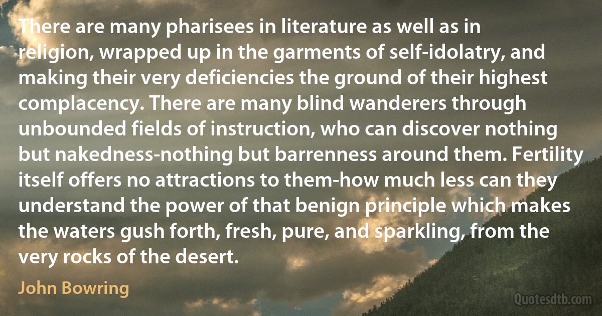 There are many pharisees in literature as well as in religion, wrapped up in the garments of self-idolatry, and making their very deficiencies the ground of their highest complacency. There are many blind wanderers through unbounded fields of instruction, who can discover nothing but nakedness-nothing but barrenness around them. Fertility itself offers no attractions to them-how much less can they understand the power of that benign principle which makes the waters gush forth, fresh, pure, and sparkling, from the very rocks of the desert. (John Bowring)