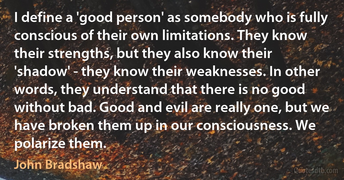 I define a 'good person' as somebody who is fully conscious of their own limitations. They know their strengths, but they also know their 'shadow' - they know their weaknesses. In other words, they understand that there is no good without bad. Good and evil are really one, but we have broken them up in our consciousness. We polarize them. (John Bradshaw)