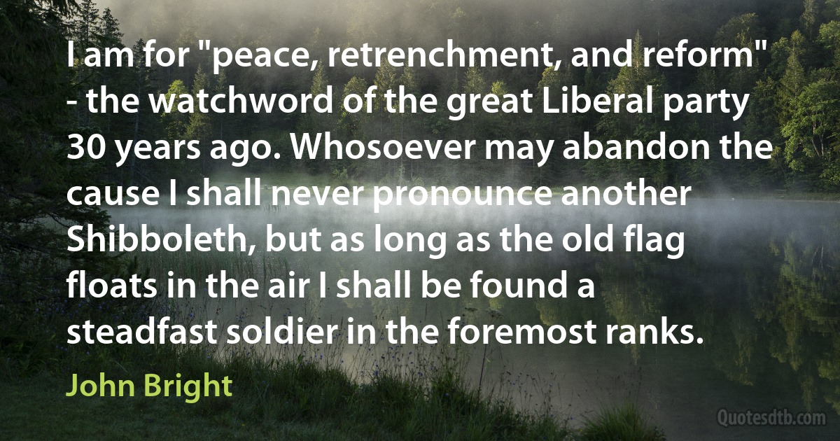 I am for "peace, retrenchment, and reform" - the watchword of the great Liberal party 30 years ago. Whosoever may abandon the cause I shall never pronounce another Shibboleth, but as long as the old flag floats in the air I shall be found a steadfast soldier in the foremost ranks. (John Bright)