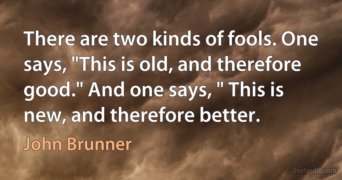 There are two kinds of fools. One says, "This is old, and therefore good." And one says, " This is new, and therefore better. (John Brunner)