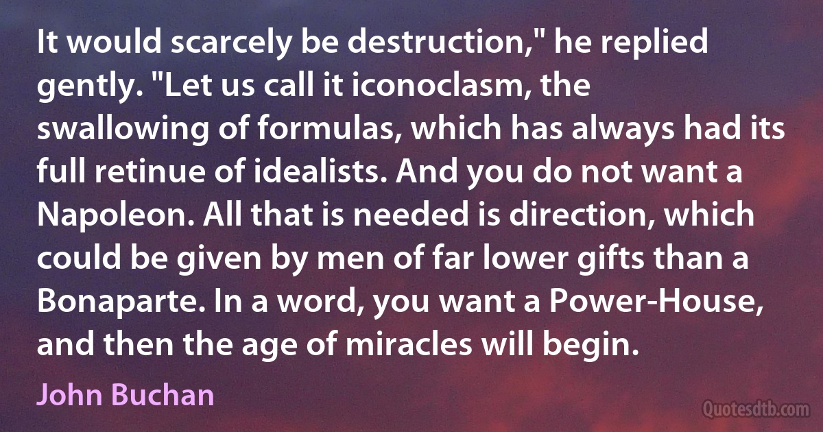 It would scarcely be destruction," he replied gently. "Let us call it iconoclasm, the swallowing of formulas, which has always had its full retinue of idealists. And you do not want a Napoleon. All that is needed is direction, which could be given by men of far lower gifts than a Bonaparte. In a word, you want a Power-House, and then the age of miracles will begin. (John Buchan)