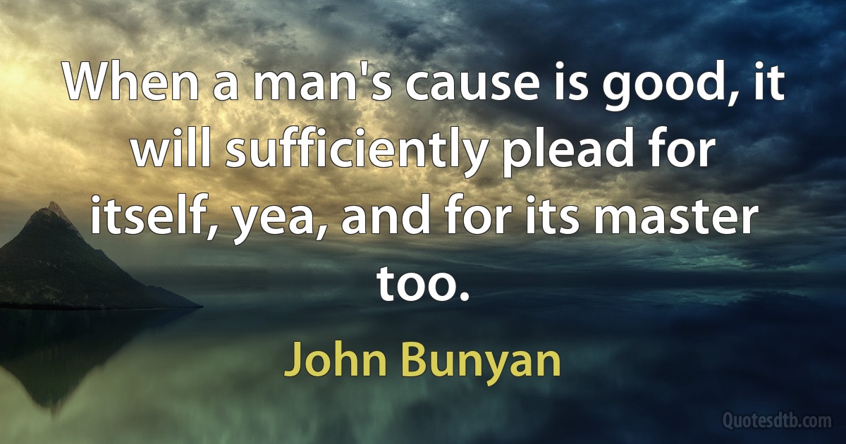 When a man's cause is good, it will sufficiently plead for itself, yea, and for its master too. (John Bunyan)