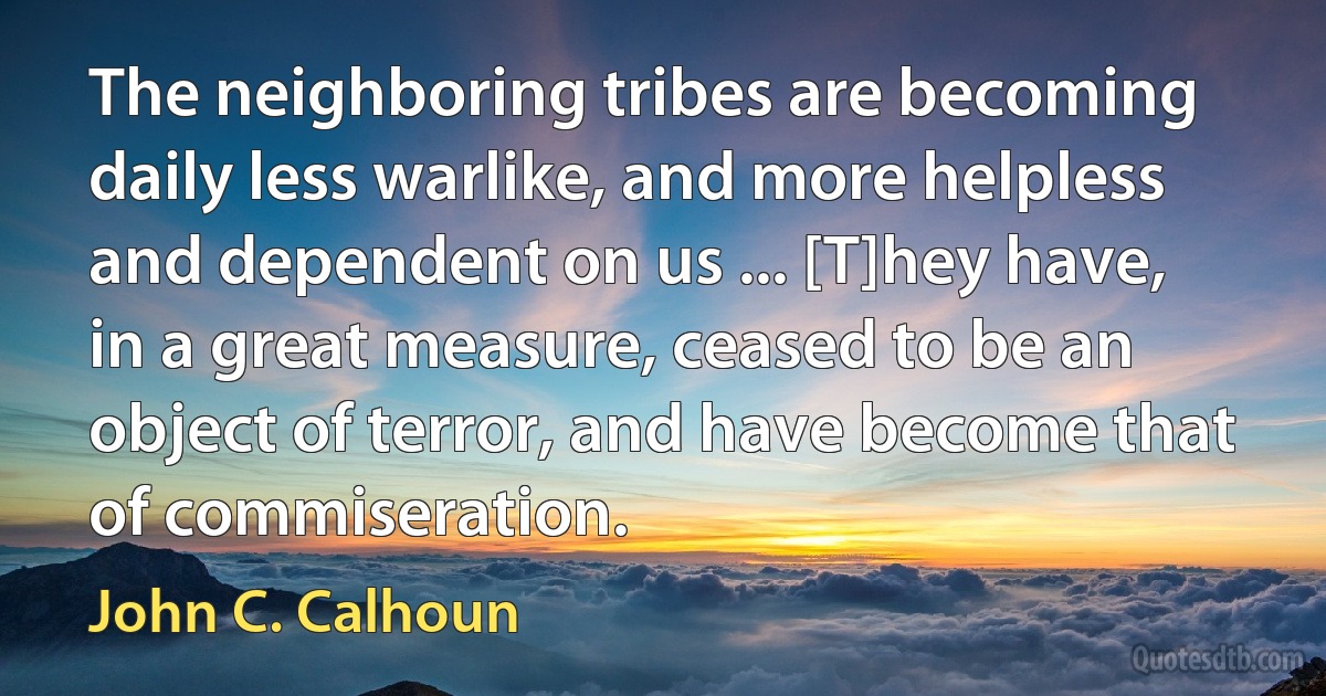 The neighboring tribes are becoming daily less warlike, and more helpless and dependent on us ... [T]hey have, in a great measure, ceased to be an object of terror, and have become that of commiseration. (John C. Calhoun)