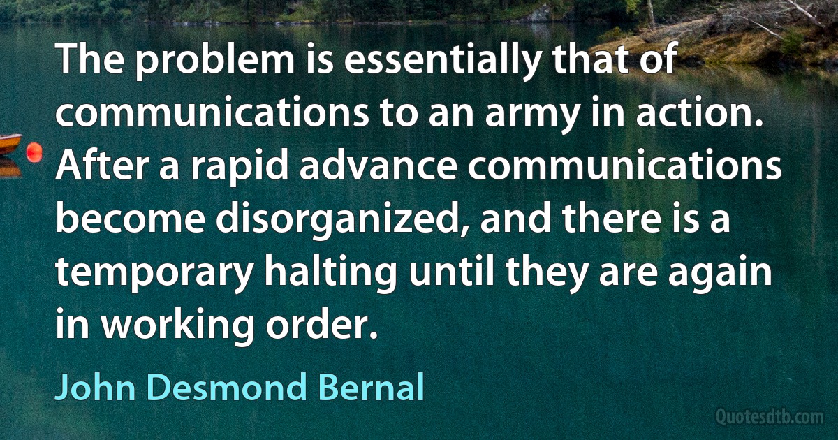 The problem is essentially that of communications to an army in action. After a rapid advance communications become disorganized, and there is a temporary halting until they are again in working order. (John Desmond Bernal)