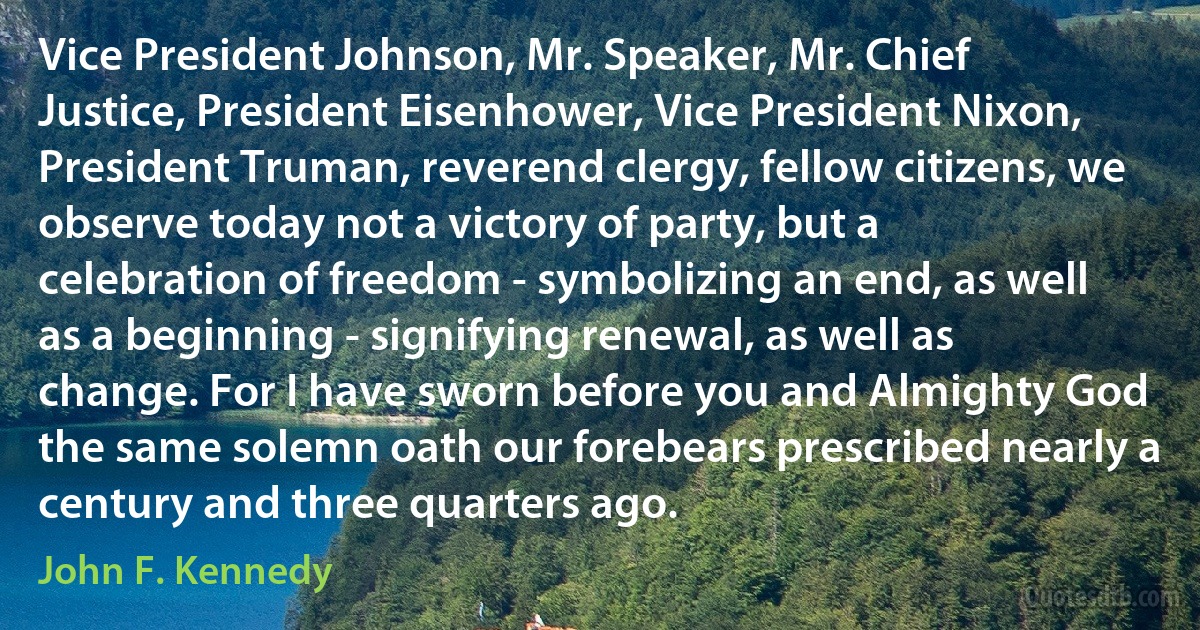 Vice President Johnson, Mr. Speaker, Mr. Chief Justice, President Eisenhower, Vice President Nixon, President Truman, reverend clergy, fellow citizens, we observe today not a victory of party, but a celebration of freedom - symbolizing an end, as well as a beginning - signifying renewal, as well as change. For I have sworn before you and Almighty God the same solemn oath our forebears prescribed nearly a century and three quarters ago. (John F. Kennedy)