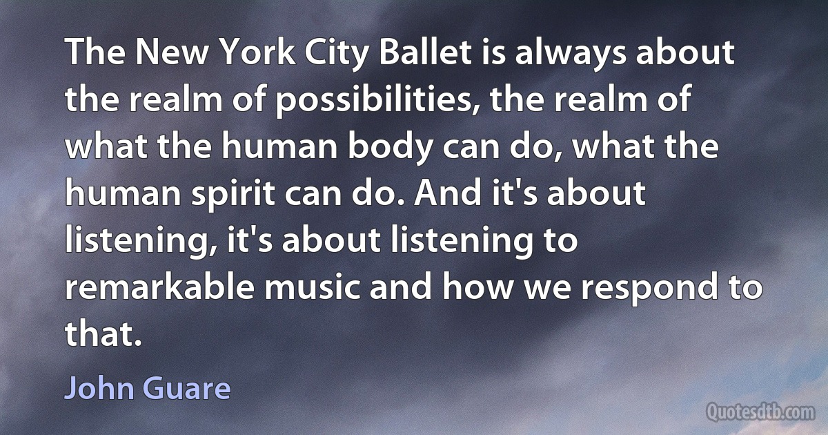 The New York City Ballet is always about the realm of possibilities, the realm of what the human body can do, what the human spirit can do. And it's about listening, it's about listening to remarkable music and how we respond to that. (John Guare)