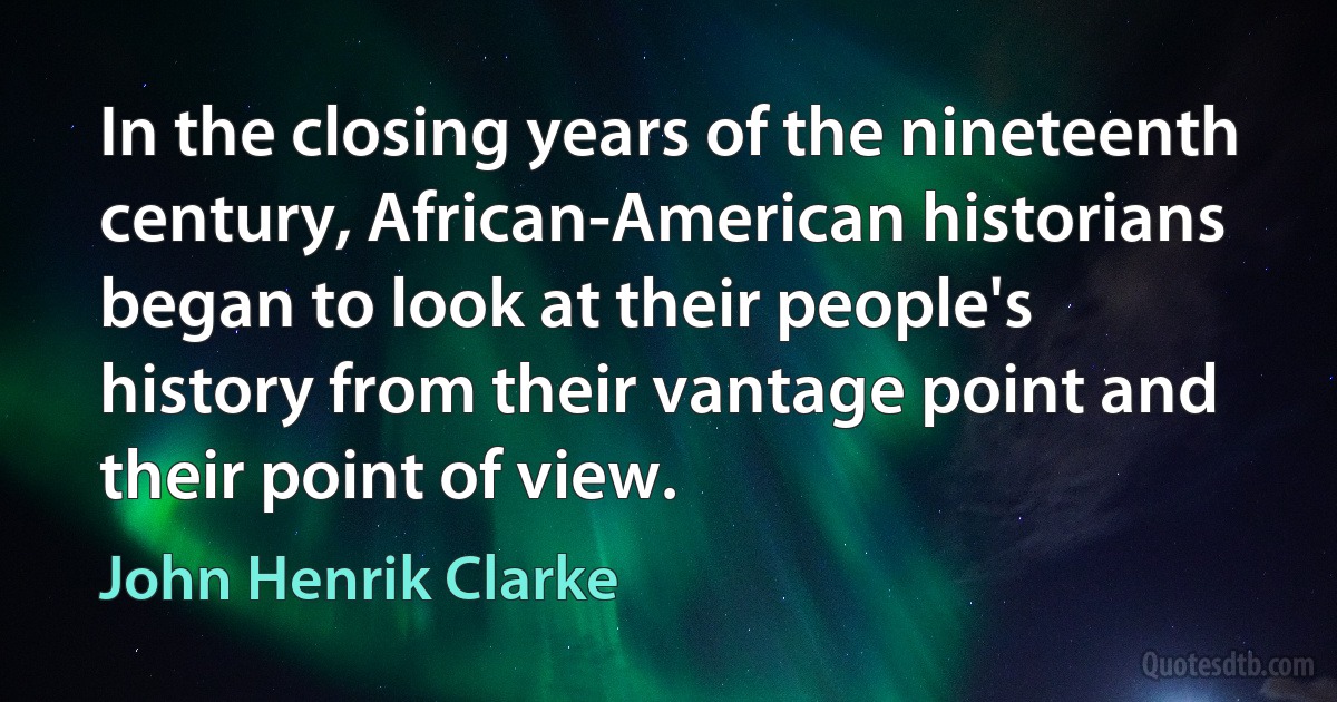 In the closing years of the nineteenth century, African-American historians began to look at their people's history from their vantage point and their point of view. (John Henrik Clarke)