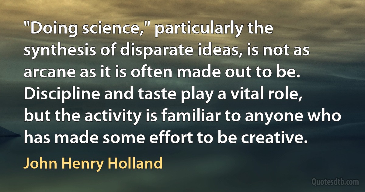 "Doing science," particularly the synthesis of disparate ideas, is not as arcane as it is often made out to be. Discipline and taste play a vital role, but the activity is familiar to anyone who has made some effort to be creative. (John Henry Holland)