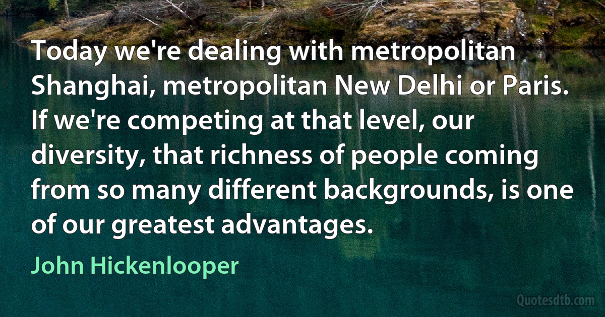 Today we're dealing with metropolitan Shanghai, metropolitan New Delhi or Paris. If we're competing at that level, our diversity, that richness of people coming from so many different backgrounds, is one of our greatest advantages. (John Hickenlooper)