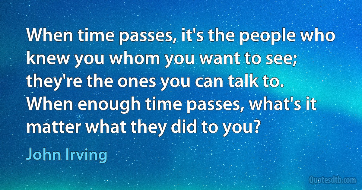 When time passes, it's the people who knew you whom you want to see; they're the ones you can talk to. When enough time passes, what's it matter what they did to you? (John Irving)