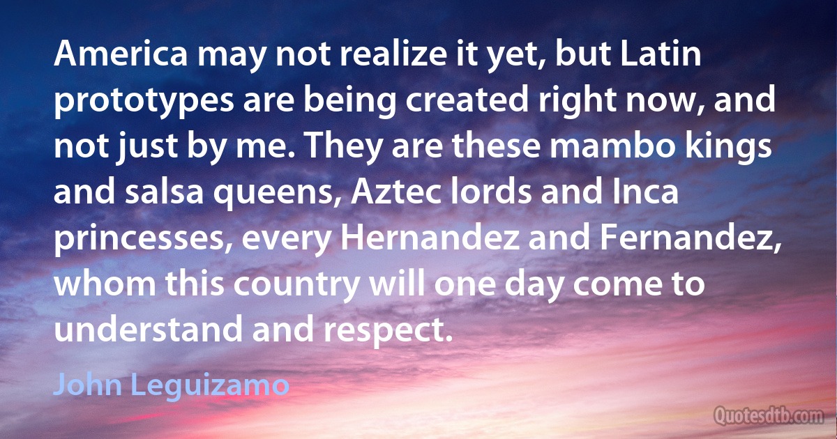 America may not realize it yet, but Latin prototypes are being created right now, and not just by me. They are these mambo kings and salsa queens, Aztec lords and Inca princesses, every Hernandez and Fernandez, whom this country will one day come to understand and respect. (John Leguizamo)